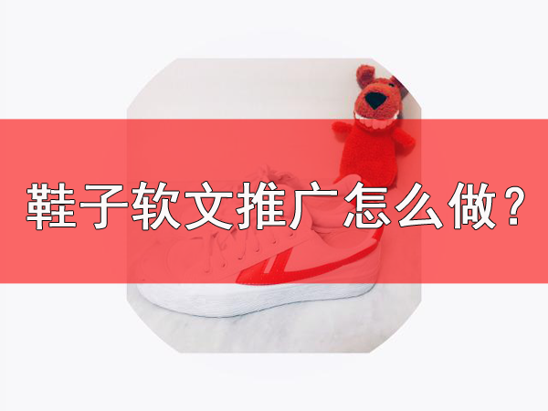 鞋子軟文推廣需要注意什么？