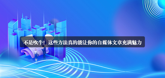 不是吹牛！這些方法真的能讓你的自媒體文章充滿魅力